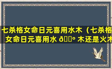 七杀格女命日元喜用水木（七杀格女命日元喜用水 🌺 木还是火木）